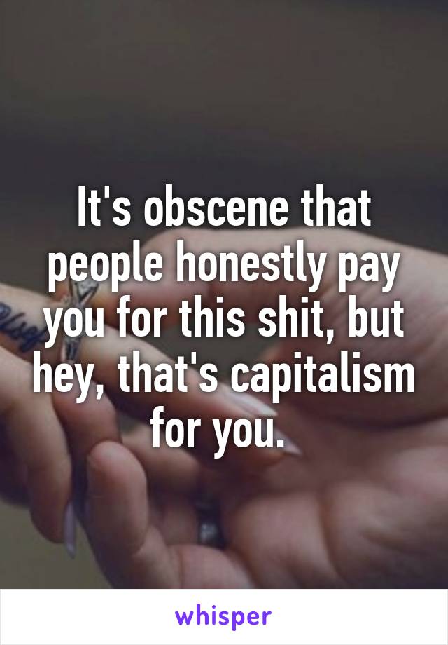 It's obscene that people honestly pay you for this shit, but hey, that's capitalism for you. 