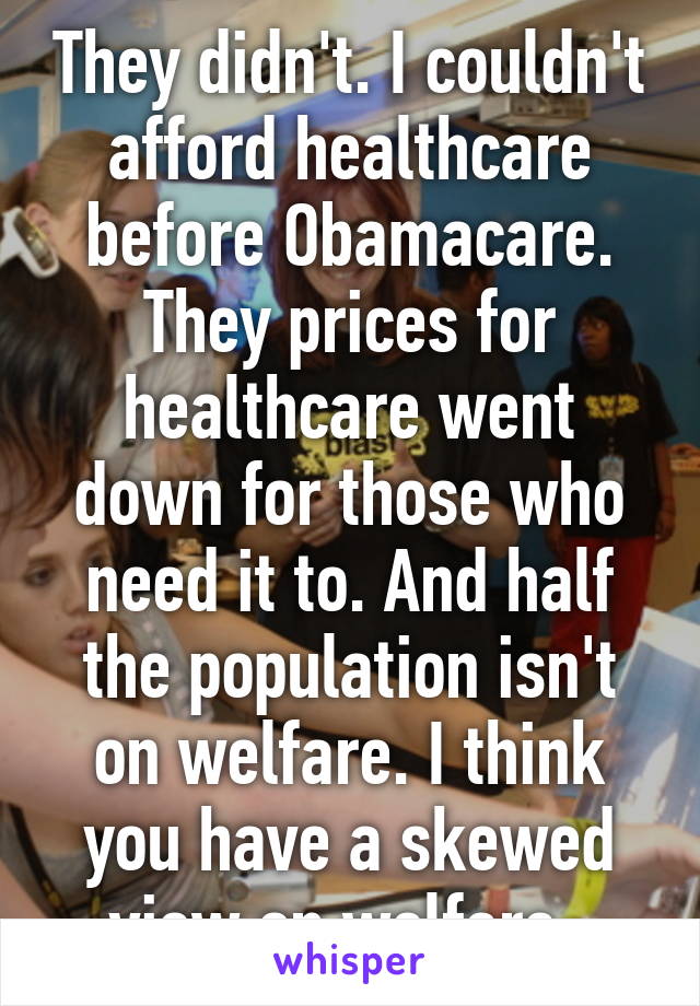 They didn't. I couldn't afford healthcare before Obamacare. They prices for healthcare went down for those who need it to. And half the population isn't on welfare. I think you have a skewed view on welfare. 