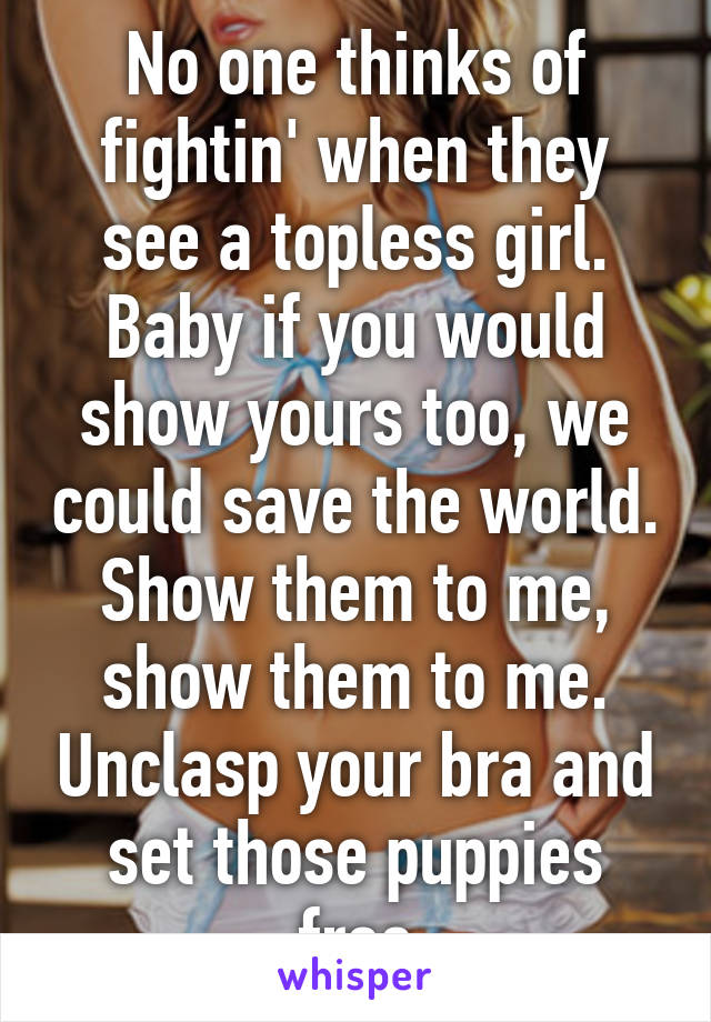 No one thinks of fightin' when they see a topless girl. Baby if you would show yours too, we could save the world. Show them to me, show them to me. Unclasp your bra and set those puppies free