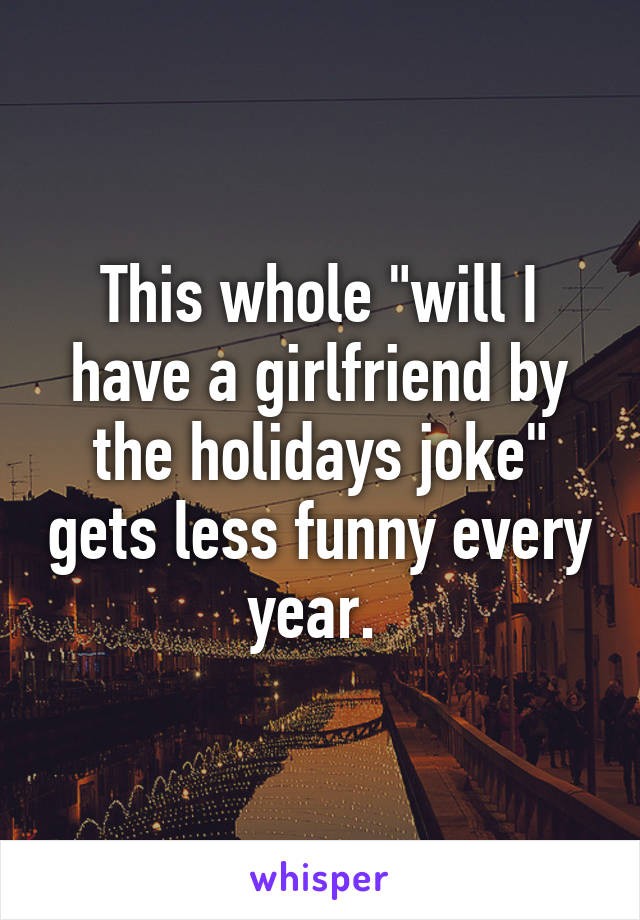 This whole "will I have a girlfriend by the holidays joke" gets less funny every year. 