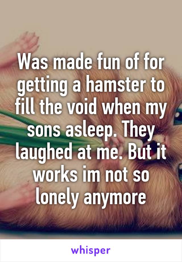 Was made fun of for getting a hamster to fill the void when my sons asleep. They laughed at me. But it works im not so lonely anymore