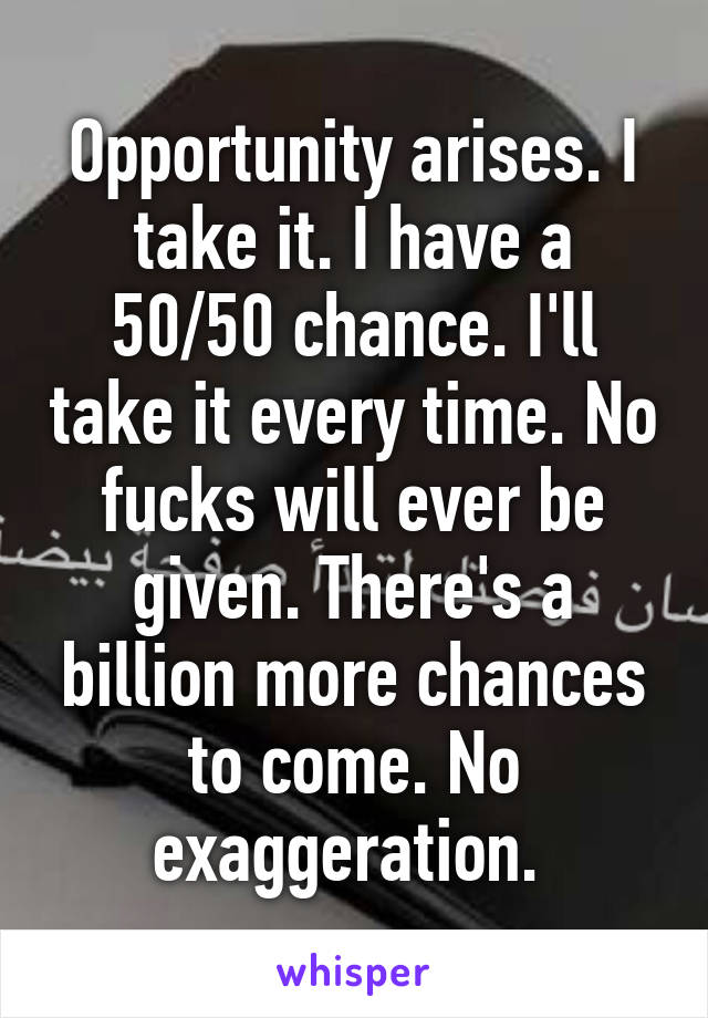 Opportunity arises. I take it. I have a 50/50 chance. I'll take it every time. No fucks will ever be given. There's a billion more chances to come. No exaggeration. 