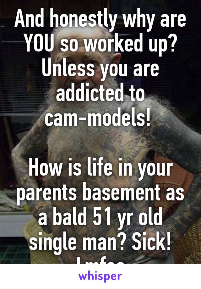 And honestly why are YOU so worked up? Unless you are addicted to cam-models! 

How is life in your parents basement as a bald 51 yr old single man? Sick! Lmfao