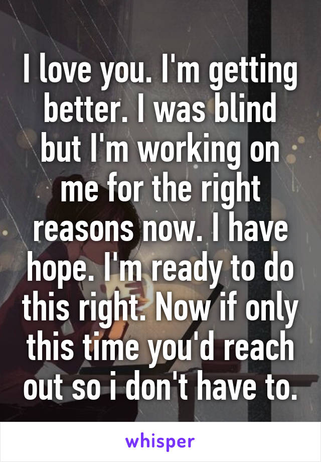 I love you. I'm getting better. I was blind but I'm working on me for the right reasons now. I have hope. I'm ready to do this right. Now if only this time you'd reach out so i don't have to.