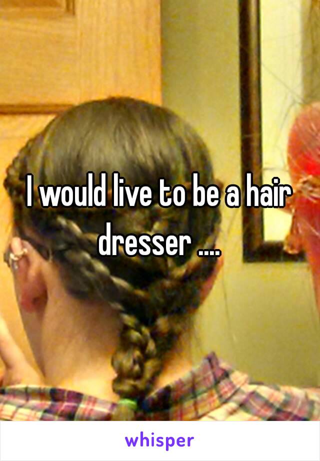 I would live to be a hair dresser .... 