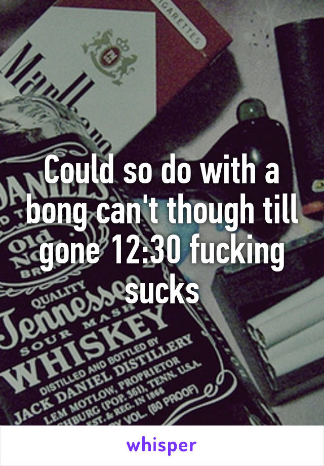 Could so do with a bong can't though till gone 12:30 fucking sucks