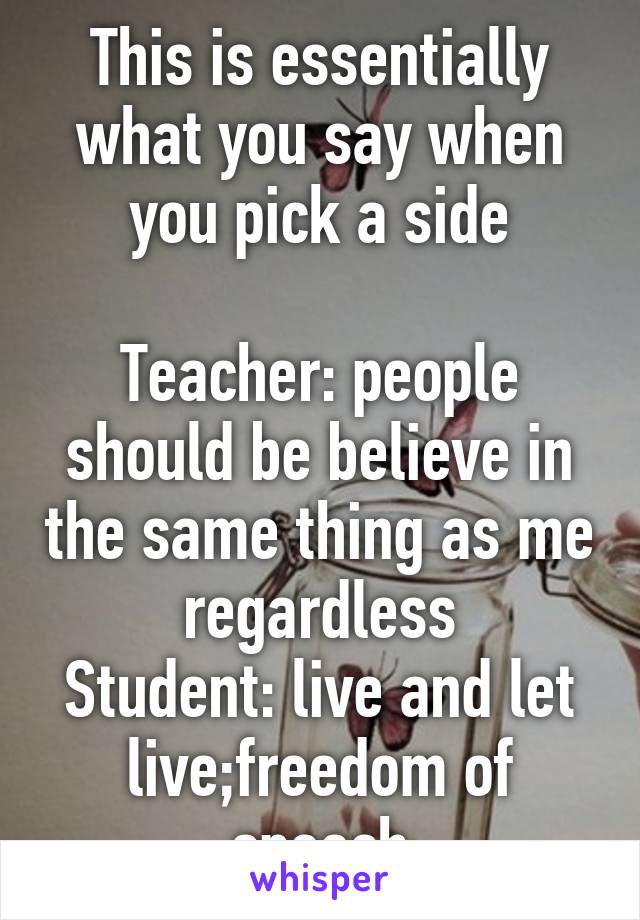 This is essentially what you say when you pick a side

Teacher: people should be believe in the same thing as me regardless
Student: live and let live;freedom of speech