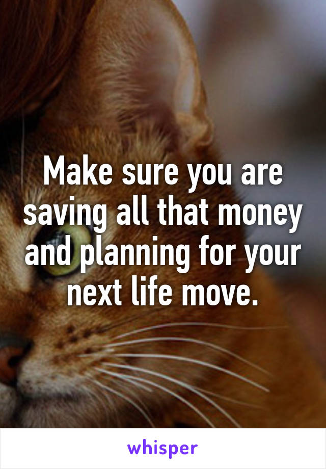 Make sure you are saving all that money and planning for your next life move.