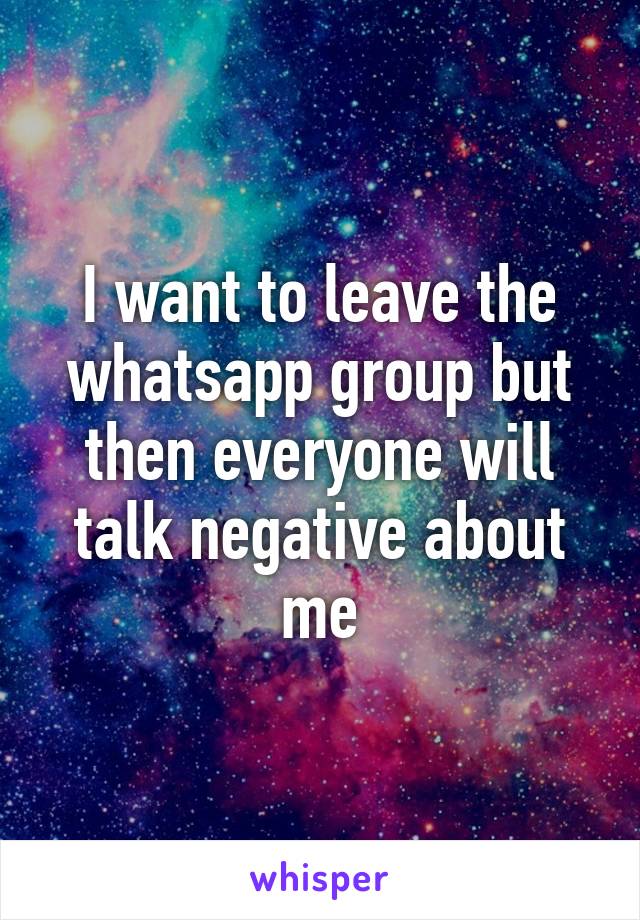 I want to leave the whatsapp group but then everyone will talk negative about me