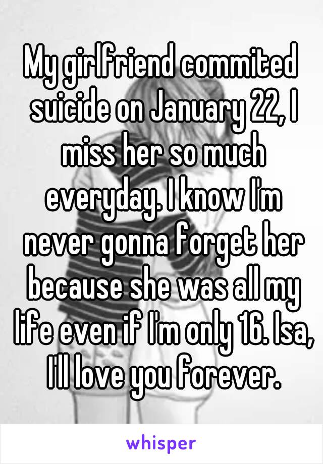 My girlfriend commited suicide on January 22, I miss her so much everyday. I know I'm never gonna forget her because she was all my life even if I'm only 16. Isa, I'll love you forever.