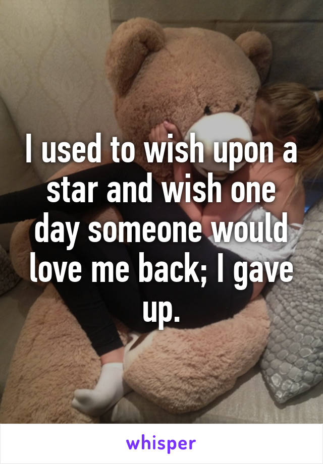 I used to wish upon a star and wish one day someone would love me back; I gave up.