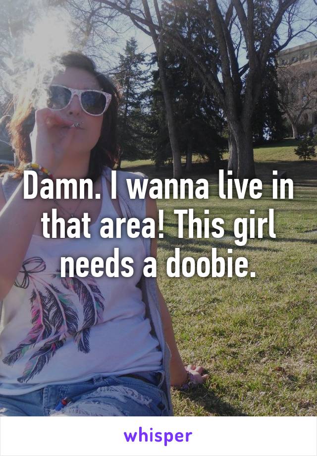 Damn. I wanna live in that area! This girl needs a doobie.