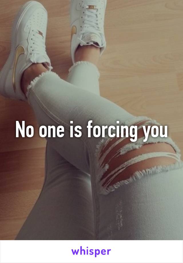 No one is forcing you