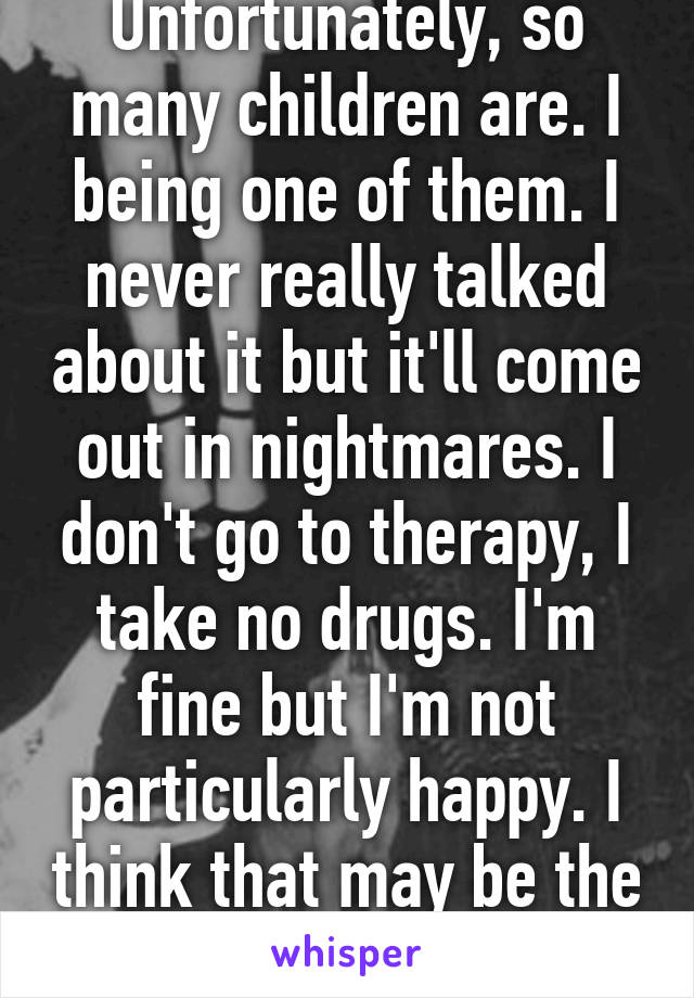 Unfortunately, so many children are. I being one of them. I never really talked about it but it'll come out in nightmares. I don't go to therapy, I take no drugs. I'm fine but I'm not particularly happy. I think that may be the reason. 