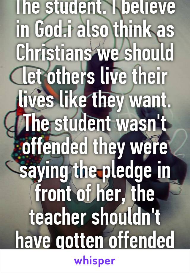 The student. I believe in God.i also think as Christians we should let others live their lives like they want. The student wasn't offended they were saying the pledge in front of her, the teacher shouldn't have gotten offended she didn't say it.  