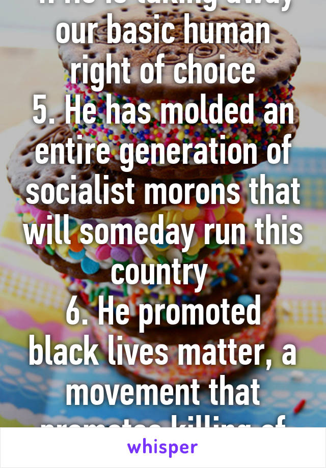 4. He is taking away our basic human right of choice
5. He has molded an entire generation of socialist morons that will someday run this country 
6. He promoted black lives matter, a movement that promotes killing of police