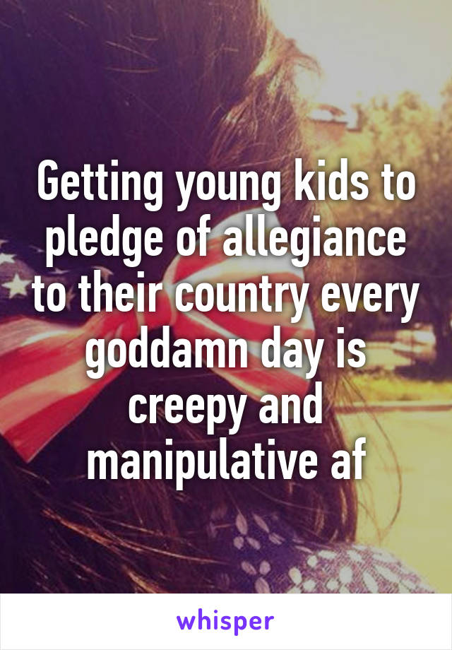 Getting young kids to pledge of allegiance to their country every goddamn day is creepy and manipulative af