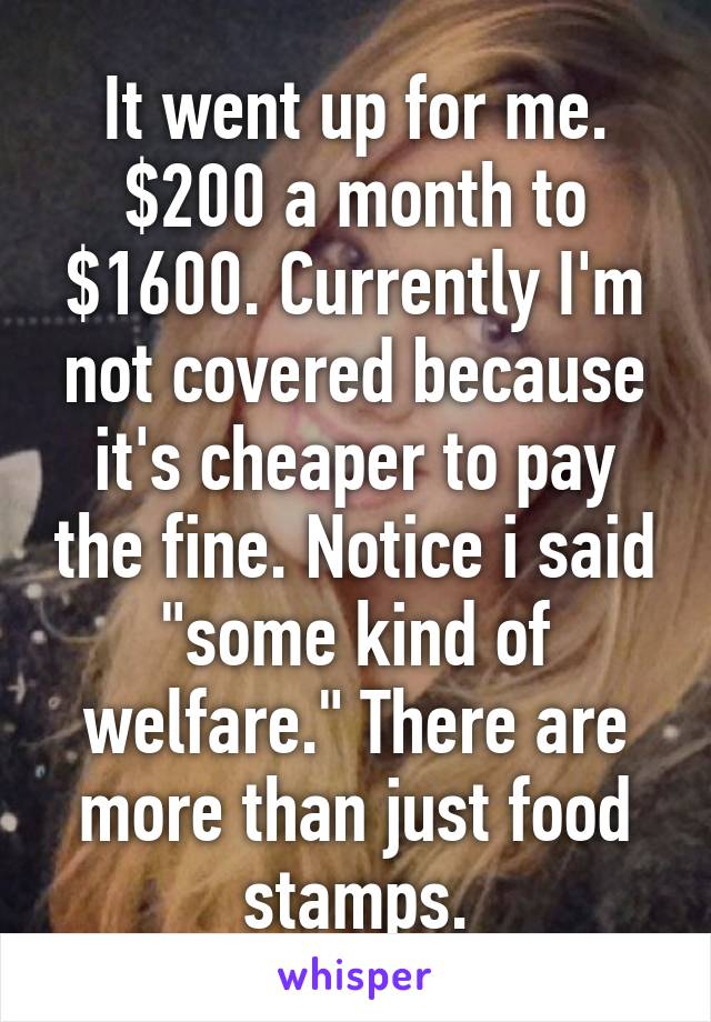 It went up for me. $200 a month to $1600. Currently I'm not covered because it's cheaper to pay the fine. Notice i said "some kind of welfare." There are more than just food stamps.