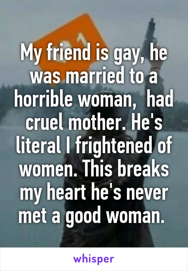 My friend is gay, he was married to a horrible woman,  had cruel mother. He's literal I frightened of women. This breaks my heart he's never met a good woman. 