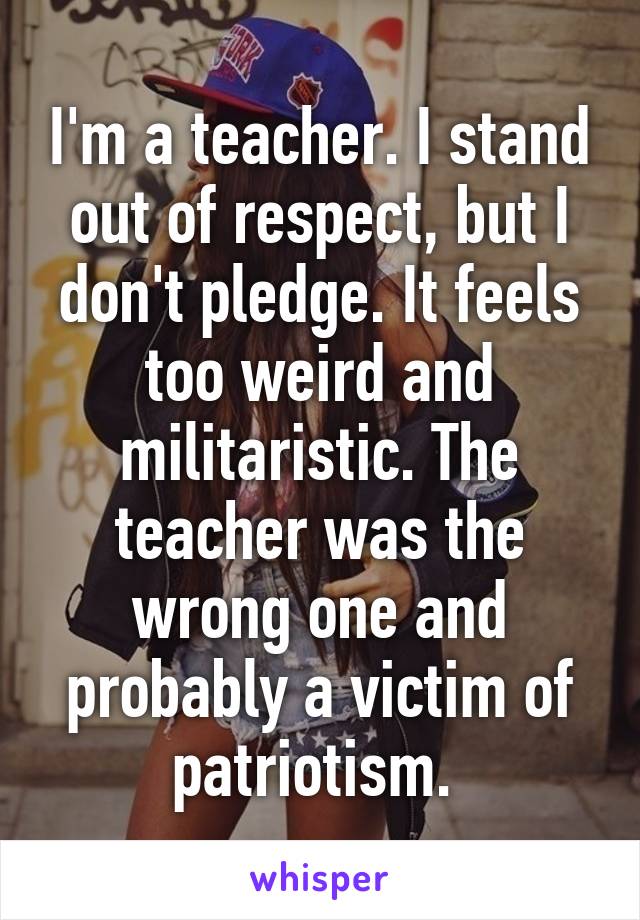 I'm a teacher. I stand out of respect, but I don't pledge. It feels too weird and militaristic. The teacher was the wrong one and probably a victim of patriotism. 