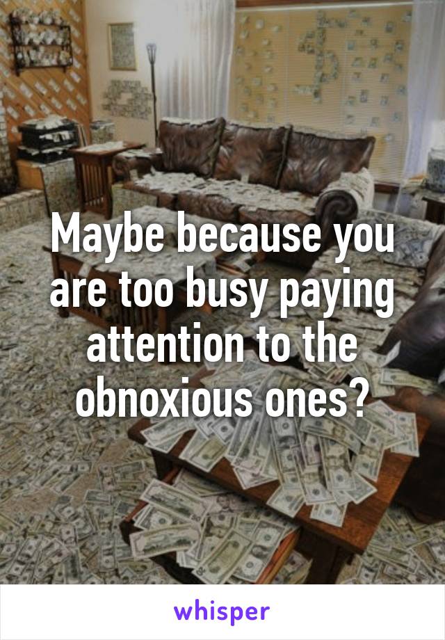 Maybe because you are too busy paying attention to the obnoxious ones?