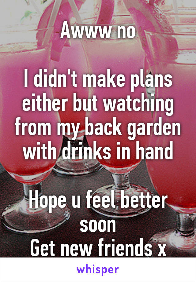 Awww no

I didn't make plans either but watching from my back garden with drinks in hand

Hope u feel better soon
Get new friends x