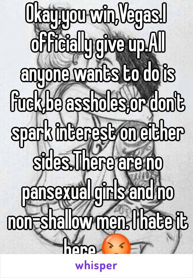 Okay,you win,Vegas.I officially give up.All anyone wants to do is fuck,be assholes,or don't spark interest on either sides.There are no pansexual girls and no non-shallow men. I hate it here.😡.