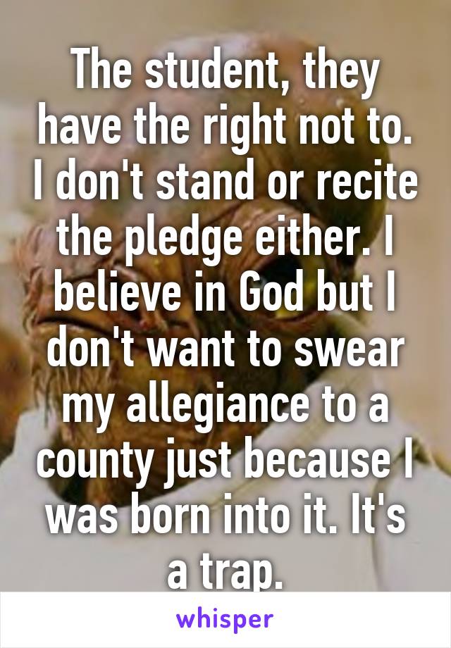 The student, they have the right not to. I don't stand or recite the pledge either. I believe in God but I don't want to swear my allegiance to a county just because I was born into it. It's a trap.