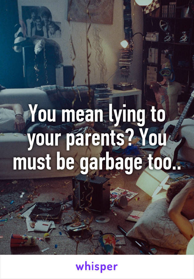 You mean lying to your parents? You must be garbage too..