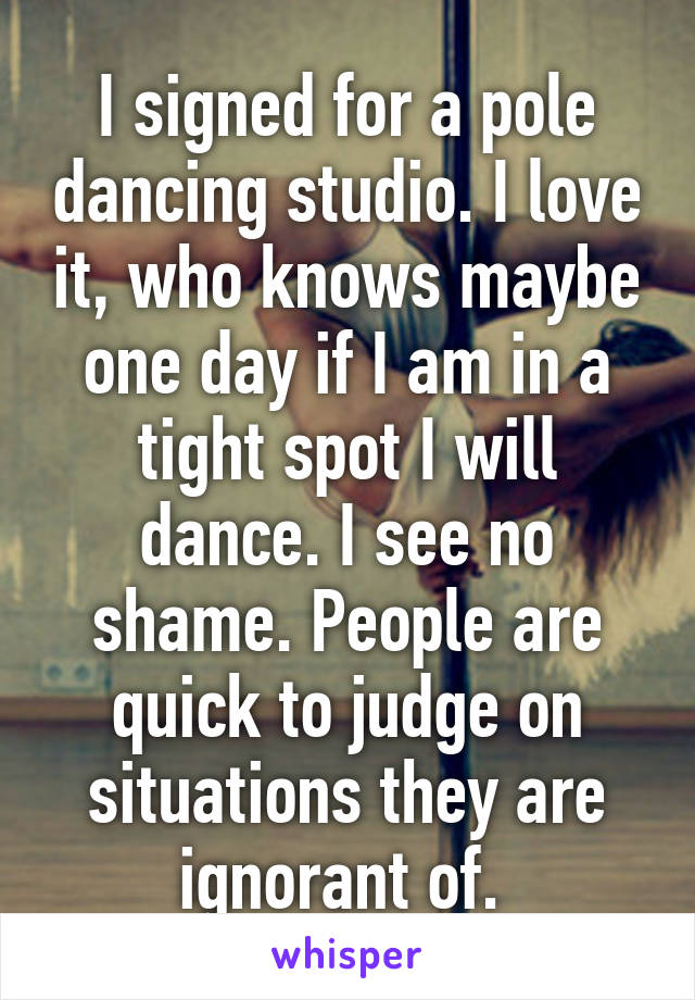 I signed for a pole dancing studio. I love it, who knows maybe one day if I am in a tight spot I will dance. I see no shame. People are quick to judge on situations they are ignorant of. 