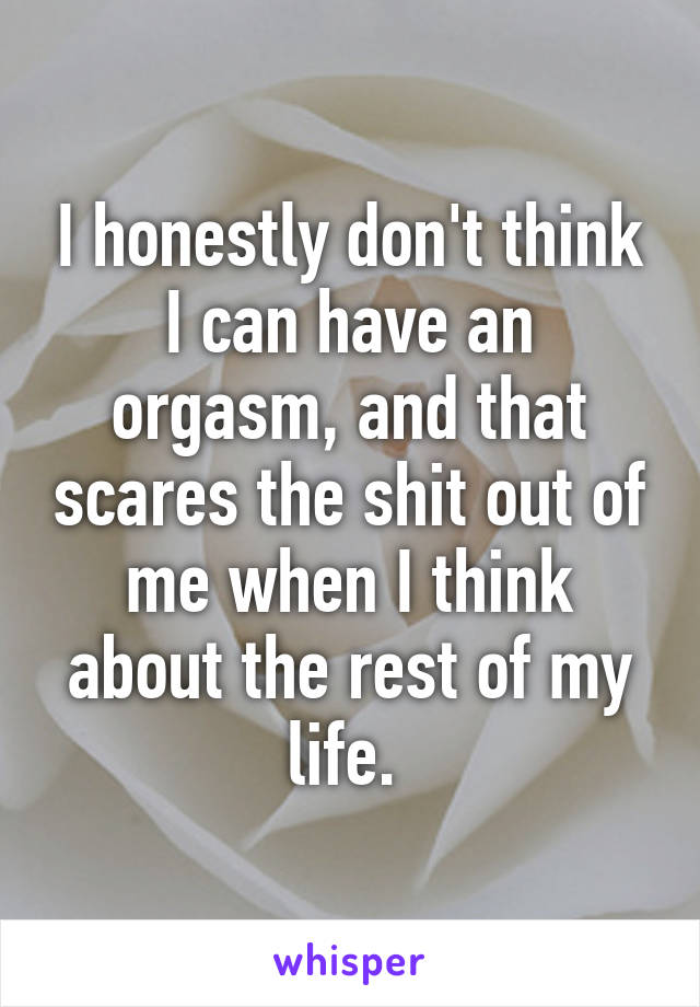 I honestly don't think I can have an orgasm, and that scares the shit out of me when I think about the rest of my life. 