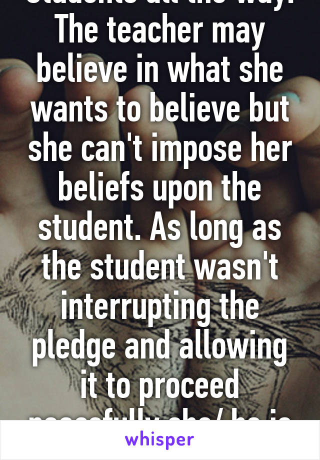 Students all the way. The teacher may believe in what she wants to believe but she can't impose her beliefs upon the student. As long as the student wasn't interrupting the pledge and allowing it to proceed peacefully she/ he is right. 