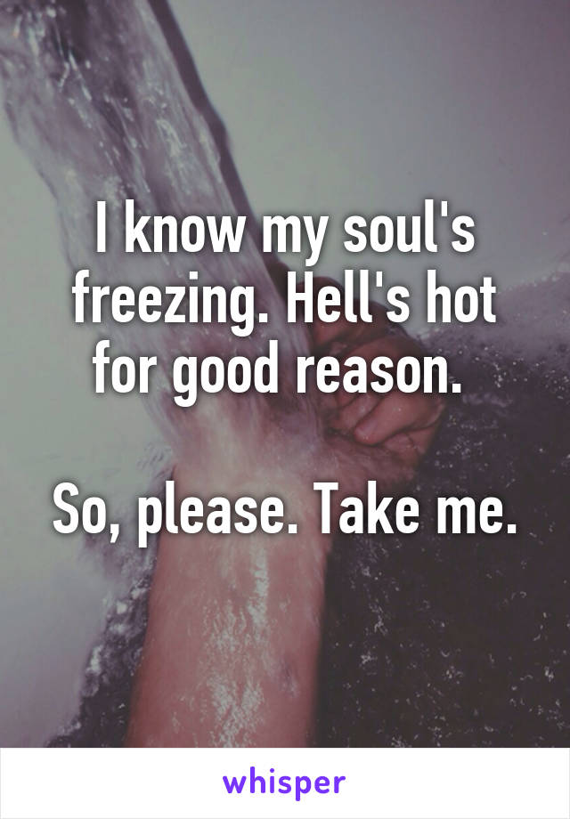 I know my soul's freezing. Hell's hot for good reason. 

So, please. Take me. 