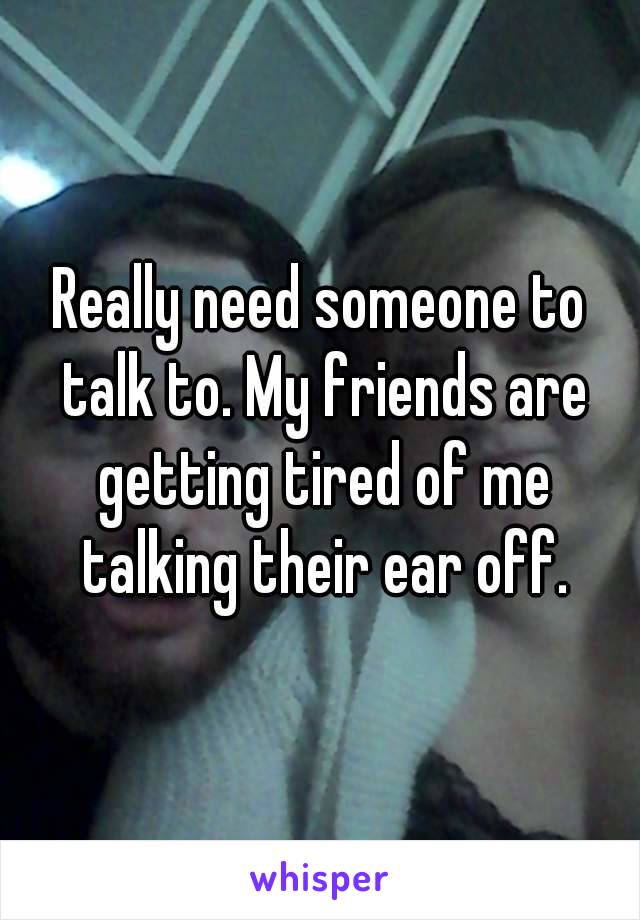 Really need someone to talk to. My friends are getting tired of me talking their ear off.