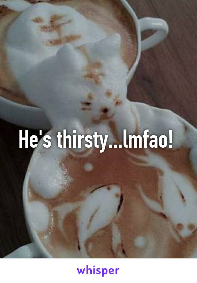 He's thirsty...lmfao! 