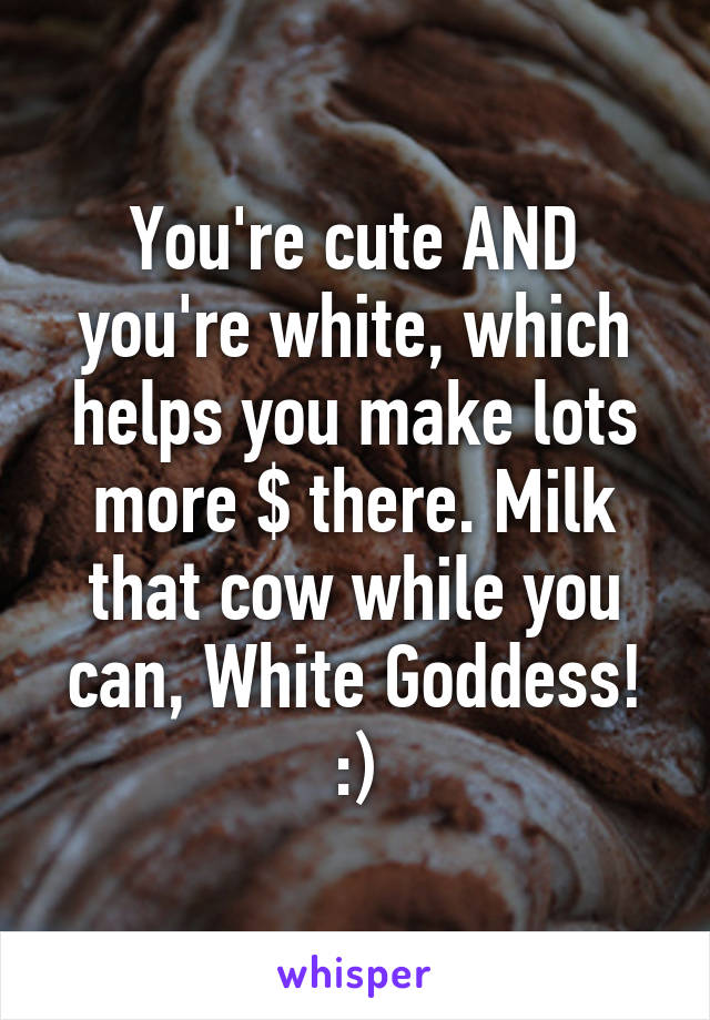 You're cute AND you're white, which helps you make lots more $ there. Milk that cow while you can, White Goddess! :)