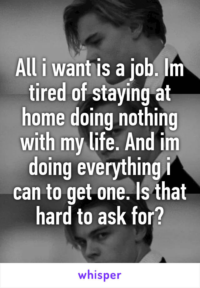 All i want is a job. Im tired of staying at home doing nothing with my life. And im doing everything i can to get one. Is that hard to ask for?