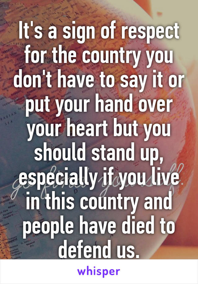 It's a sign of respect for the country you don't have to say it or put your hand over your heart but you should stand up, especially if you live in this country and people have died to defend us.