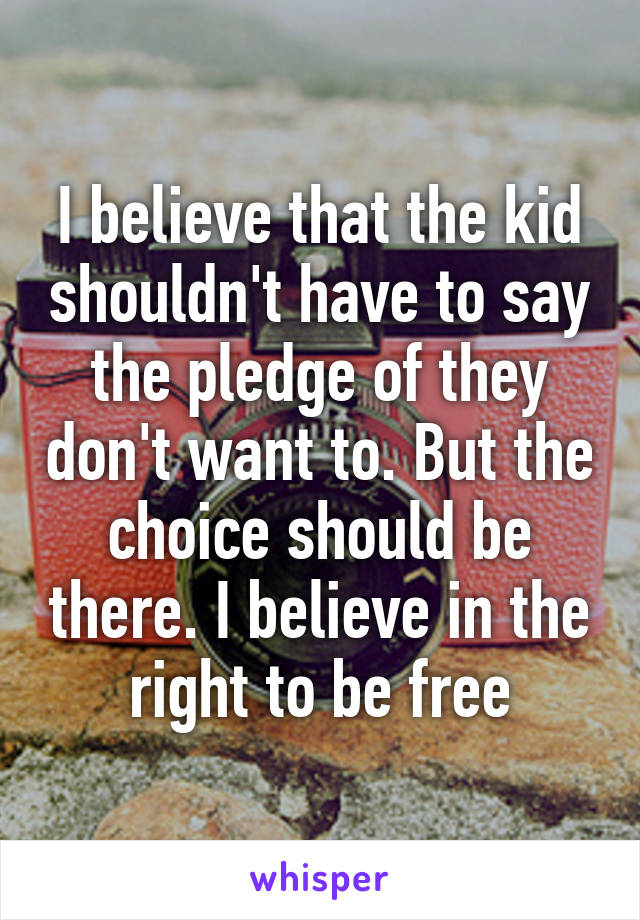 I believe that the kid shouldn't have to say the pledge of they don't want to. But the choice should be there. I believe in the right to be free