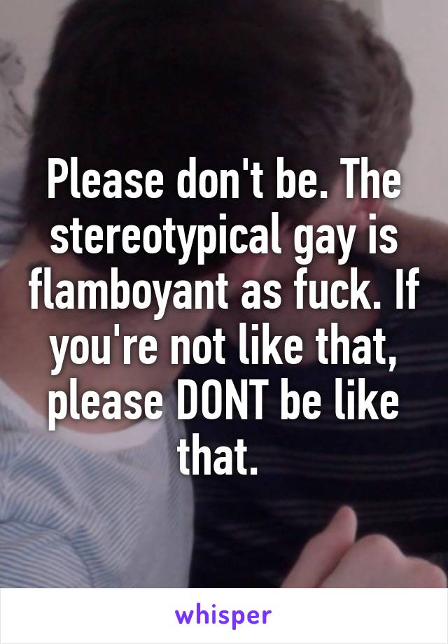 Please don't be. The stereotypical gay is flamboyant as fuck. If you're not like that, please DONT be like that. 