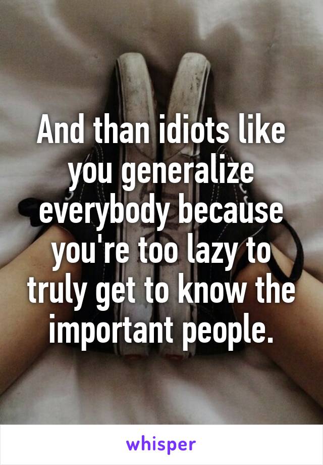 And than idiots like you generalize everybody because you're too lazy to truly get to know the important people.