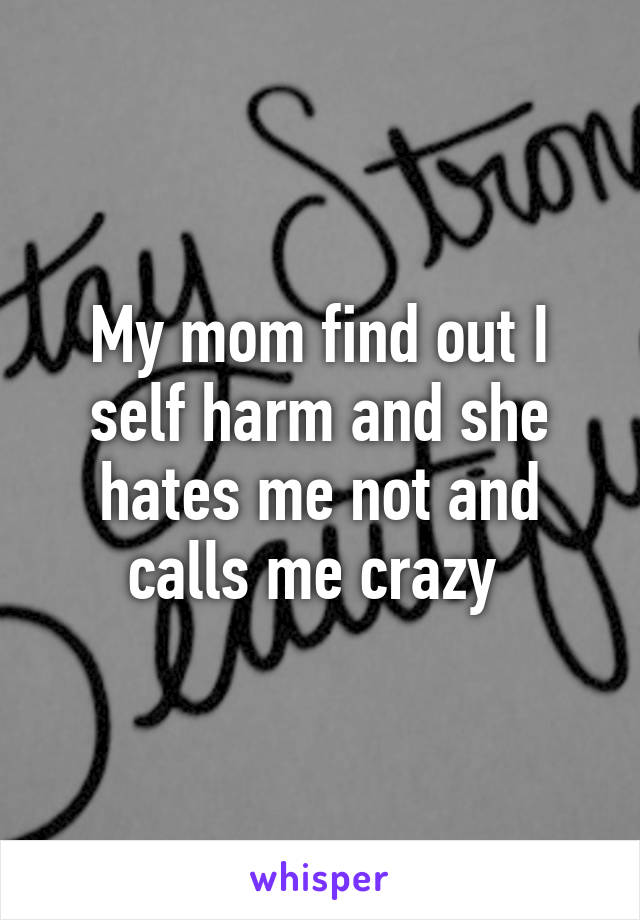 My mom find out I self harm and she hates me not and calls me crazy 