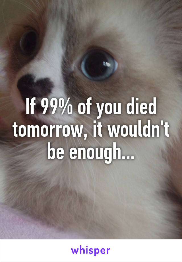 If 99% of you died tomorrow, it wouldn't be enough...