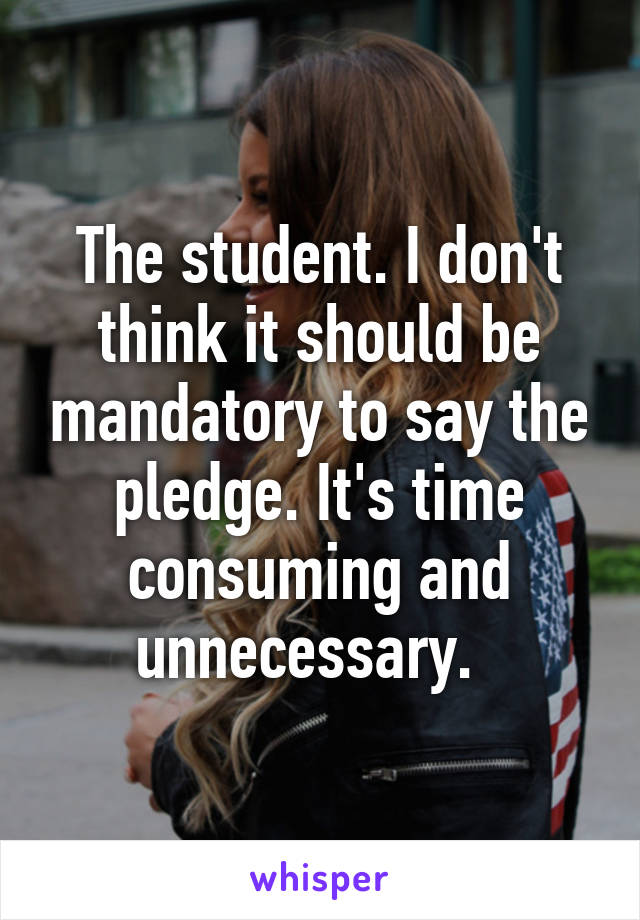 The student. I don't think it should be mandatory to say the pledge. It's time consuming and unnecessary.  