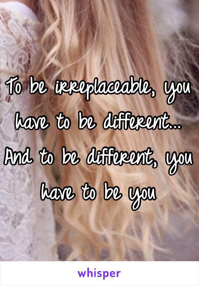 To be irreplaceable, you have to be different... And to be different, you have to be you