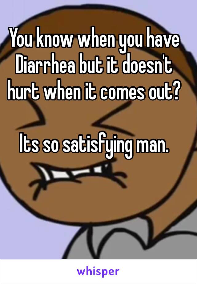 You know when you have Diarrhea but it doesn't hurt when it comes out?

Its so satisfying man.