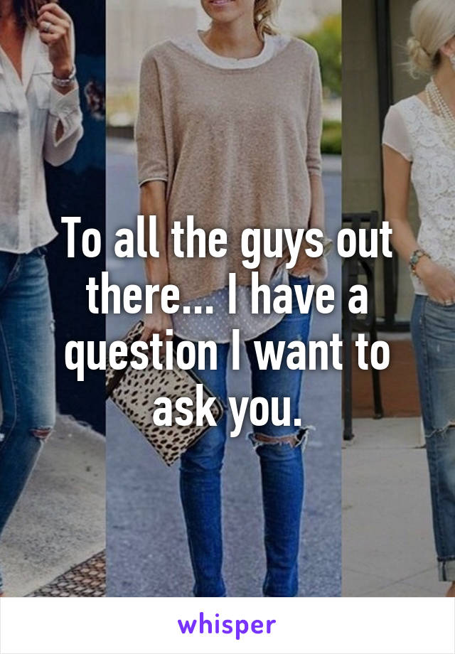 To all the guys out there... I have a question I want to ask you.