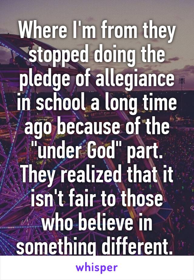 Where I'm from they stopped doing the pledge of allegiance in school a long time ago because of the "under God" part. They realized that it isn't fair to those who believe in something different. 