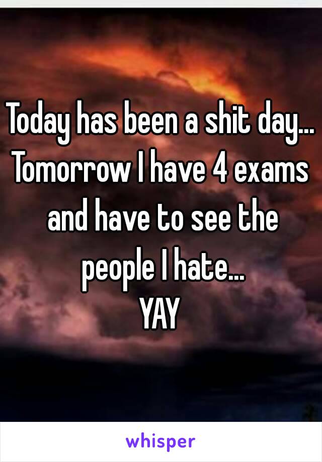 Today has been a shit day...
Tomorrow I have 4 exams and have to see the people I hate...
YAY