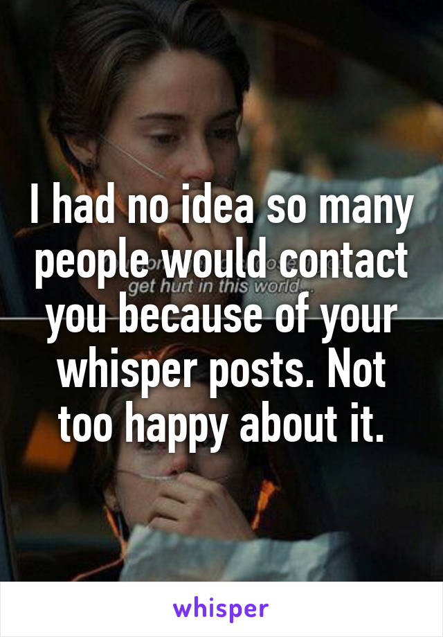 I had no idea so many people would contact you because of your whisper posts. Not too happy about it.